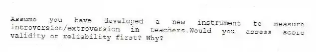 Assume you have developed a new instrument to measure introversion/extroversion in teachers.Would you assess score validity or reliability first? Why?
