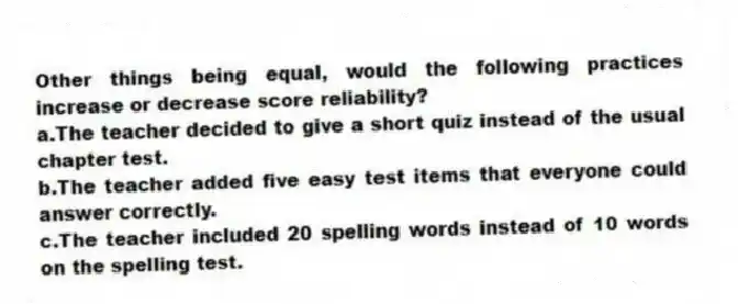 Other things being equal, would the following practices increase or decrease score reliability?
a.The teacher decided to give a short quiz instead of the usual chapter test.
b.The teacher added five easy test items that everyone could answer correctly.
c.The teacher included 20 spelling words instead of 10 words on the spelling test.