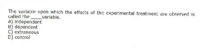 The variable upon which the effects of the experimental treatment are observed is called the ____variable.
A) independent
B) dependent
C) extraneous
D) control