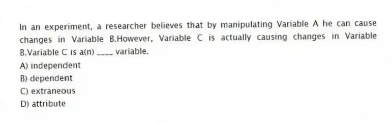 In an experiment, a researcher believes that by manipulating Variable A he can cause changes in Variable B.However, Variable C is actually causing changes in Variable B.Variable C is a(n) ____ variable.
A) independent
B) dependent
C) extraneous
D) attribute