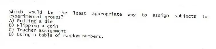 Which would be the least appropriate way to assign subjects to experimental groups?
A) Rolling a die
B) Flipping a coin
C) Teacher assignment
D) Using a table of random numbers.
