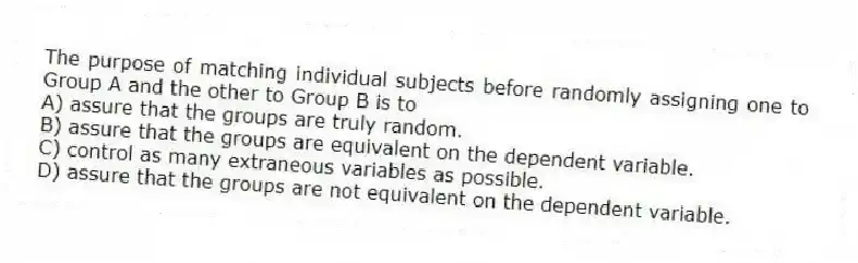 The purpose of matching individual subjects before randomly assigning one to Group A and the other to Group B is to
A) assure that the groups are truly random.
B) assure that the groups are equivalent on the dependent variable.
C) control as many extraneous variables as possible.
D) assure that the groups are not equivalent on the dependent variable.
