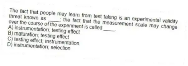 The fact that people may learn from test taking is an experimental validity threat known as ____; the fact that the measurement scale may change over the course of the experiment is called ____.
A) instrumentation; testing effect
B) maturation; testing effect
C) testing effect; instrumentation
D) instrumentation; selection