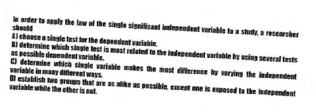 In order to apply the law of the single significant independent variable to a study, a researcher should
A) choose a single test for the dependent variable.
B) determine which single test is most related to the independent variable by using several tests as possible dependent variable.
C) determine which single variable makes the most difference by varying the independent variable in many different ways.
D) establish two groups that are as alike as possible, except one is exposed to the independent variable while the other is not.