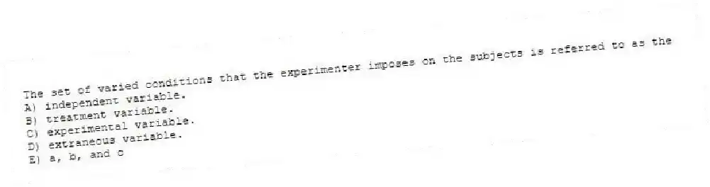 The set of varied conditions that the experimenter imposes on the subjects is referred to as the
A) independent variable.
B) treatment variable.
C) experimental variable.
D) extraneous variable.
E) a, b, and c