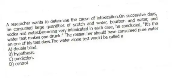A researcher wants to determine the cause of intoxication.On successive days, he consumed large quantities of scotch and water, bourbon and water, and vodka and water.Becoming very intoxicated in each case, he concluded, "It's the water that makes one drunk." The researcher should have consumed pure water on one of his test days.The water alone test would be called a
A) double blind.
B) hypothesis.
C) prediction.
D) control.