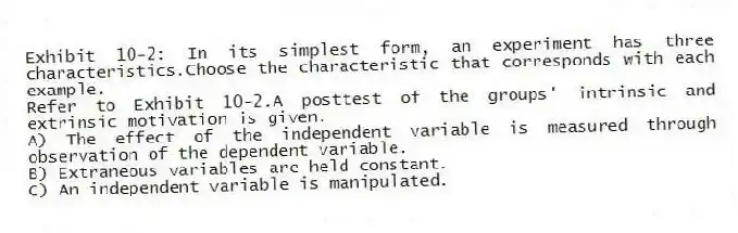 Exhibit 10-2: In its simplest form, an experiment has three characteristics.Choose the characteristic that corresponds with each example.
-Refer to Exhibit 10-2.A posttest of the groups' intrinsic and extrinsic motivation is given.
A) The effect of the independent variable is measured through observation of the dependent variable.
B) Extraneous variables are held constant.
C) An independent variable is manipulated.