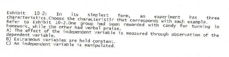Exhibit 10-2: In its simplest form, an experiment has three characteristics.Choose the characteristic that corresponds with each example.
-Refer to Exhibit 10-2.One group had been rewarded with candy for turning in homework, while the other had verbal praise.
A) The effect of the independent variable is measured through observation of the dependent variable.
B) Extraneous variables are held constant.
C) An independent variable is manipulated.
