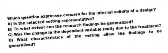Which question expresses concern for the internal validity of a design?
A) Is the selected setting representative?
B) To what extent can the research findings be generalized?
C) Was the change in the dependent variable really due to the treatment?
D) What characteristics of the setting allow the findings to be generalized?