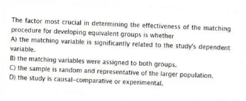 The factor most crucial in determining the effectiveness of the matching procedure for developing equivalent groups is whether
A) the matching variable is significantly related to the study's dependent variable.
B) the matching variables were assigned to both groups.
C) the sample is random and representative of the larger population.
D) the study is causal-comparative or experimental.