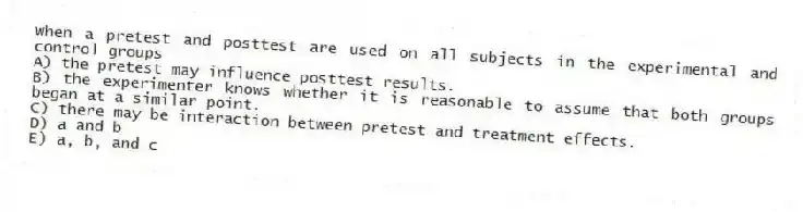 When a pretest and posttest are used on all subjects in the experimental and control groups
A) the pretest may influence posttest results.
B) the experimenter knows whether it is reasonable to assume that both groups began at a similar point.
C) there may be interaction between pretest and treatment effects.
D) a and b
E) a, b, and c