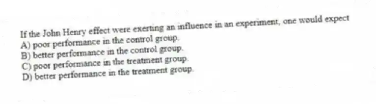 If the John Henry effect were exerting an influence in an experiment, one would expect
A) poor performance in the control group.
B) better performance in the control group.
C) poor performance in the treatment group.
D) better performance in the treatment group.