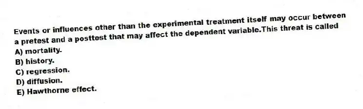 Events or influences other than the experimental treatment itself may occur between a pretest and a posttest that may affect the dependent variable.This threat is called
A) mortality.
B) history.
C) regression.
D) diffusion.
E) Hawthorne effect.
