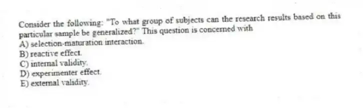 Consider the following: "To what group of subjects can the research results based on this particular sample be generalized?" This question is concerned with
A) selection-maturation interaction.
B) reactive effect.
C) internal validity.
D) experimenter effect.
E) external validity.