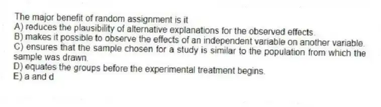 The major benefit of random assignment is it
A) reduces the plausibility of alternative explanations for the observed effects.
B) makes it possible to observe the effects of an independent variable on another variable.
C) ensures that the sample chosen for a study is similar to the population from which the sample was drawn.
D) equates the groups before the experimental treatment begins.
E) a and d