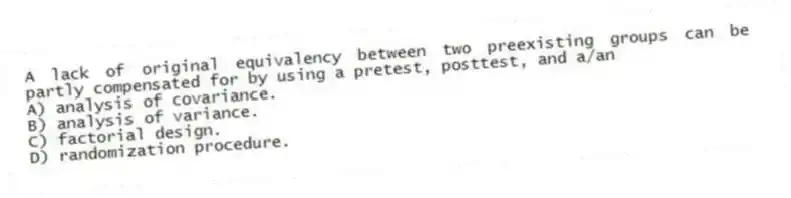 A lack of original equivalency between two preexisting groups can be partly compensated for by using a pretest, posttest, and a/an
A) analysis of covariance.
B) analysis of variance.
C) factorial design.
D) randomization procedure.