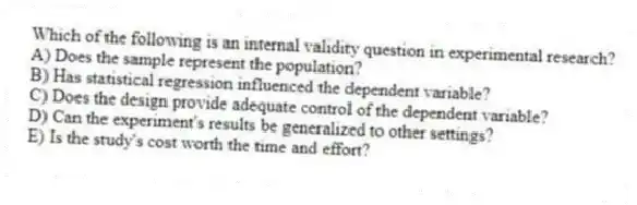 Which of the following is an internal validity question in experimental research?
A) Does the sample represent the population?
B) Has statistical regression influenced the dependent variable?
C) Does the design provide adequate control of the dependent variable?
D) Can the experiment's results be generalized to other settings?
E) Is the study's cost worth the time and effort?
