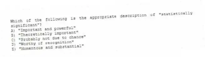 Which of the following is the appropriate description of "statistically significant"?
A) "Important and powerful"
B) "Theoretically important"
C) "Probably not due to chance"
D) "Worthy of recognition"
E) "Momentous and substantial"