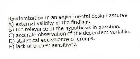 Randomization in an experimental design assures
A) external validity of the findings.
B) the relevance of the hypothesis in question.
C) accurate observation of the dependent variable.
D) statistical equivalence of groups.
E) lack of pretest sensitivity.