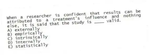 When a researcher is confident that results can be attributed to a treatment's influence and nothing else, it is said that the study is ____ valid.
A) externally
B) empirically
C) intrinsically
D) internally
E) statistically