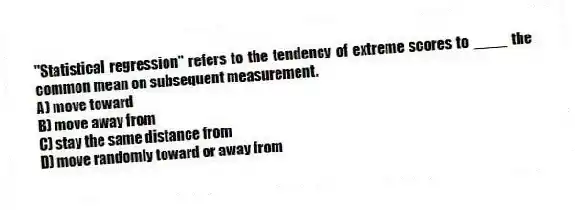 "Statistical regression" refers to the tendency of extreme scores to ____ the common mean on subsequent measurement.
A) move toward
B) move away from
C) stay the same distance from
D) move randomly toward or away from