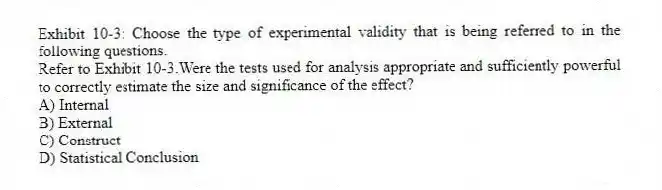 Exhibit 10-3: Choose the type of experimental validity that is being referred to in the following questions.
-Refer to Exhibit 10-3.Were the tests used for analysis appropriate and sufficiently powerful to correctly estimate the size and significance of the effect?
A) Internal
B) External
C) Construct
D) Statistical Conclusion