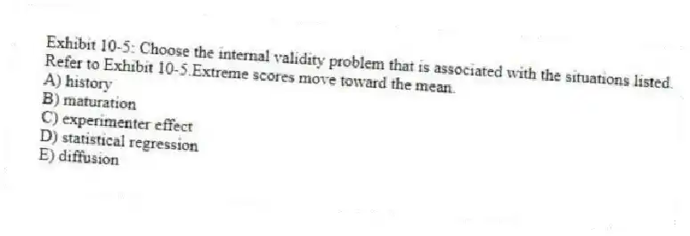 Exhibit 10-5: Choose the internal validity problem that is associated with the situations listed.
-Refer to Exhibit 10-5.Extreme scores move toward the mean.
A) history
B) maturation
C) experimenter effect
D) statistical regression
E) diffusion