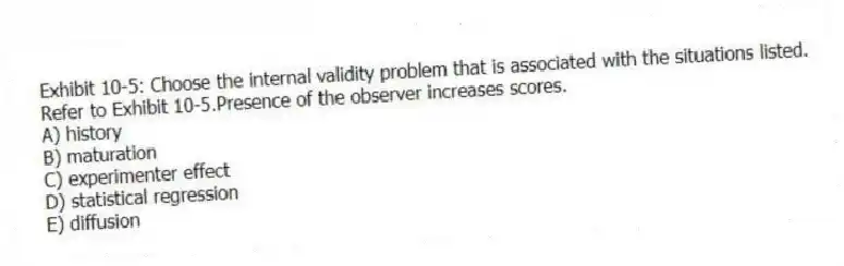 Exhibit 10-5: Choose the internal validity problem that is associated with the situations listed.
-Refer to Exhibit 10-5.Presence of the observer increases scores.
A) history
B) maturation
C) experimenter effect
D) statistical regression
E) diffusion