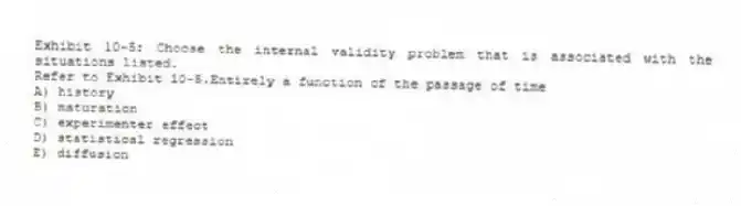 Exhibit 10-5: Choose the internal validity problem that is associated with the situations listed.
-Refer to Exhibit 10-5.Entirely a function of the passage of time
A) history
B) maturation
C) experimenter effect
D) statistical regression
E) diffusion