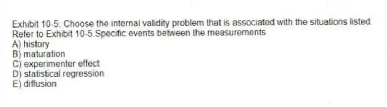 Exhibit 10-5: Choose the internal validity problem that is associated with the situations listed.
-Refer to Exhibit 10-5.Specific events between the measurements
A) history
B) maturation
C) experimenter effect
D) statistical regression
E) diffusion