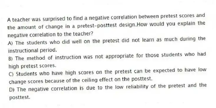 A teacher was surprised to find a negative correlation between pretest scores and the amount of change in a pretest-posttest design.How would you explain the negative correlation to the teacher?
A) The students who did well on the pretest did not learn as much during the instructional period.
B) The method of instruction was not appropriate for those students who had high pretest scores.
C) Students who have high scores on the pretest can be expected to have low change scores because of the ceiling effect on the posttest.
D) The negative correlation is due to the low reliability of the pretest and the posttest.