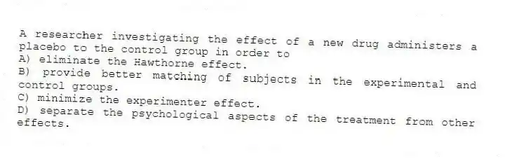 A researcher investigating the effect of a new drug administers a placebo to the control group in order to
A) eliminate the Hawthorne effect.
B) provide better matching of subjects in the experimental and control groups.
C) minimize the experimenter effect.
D) separate the psychological aspects of the treatment from other effects.