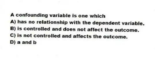 A confounding variable is one which
A) has no relationship with the dependent variable.
B) is controlled and does not affect the outcome.
C) is not controlled and affects the outcome.
D) a and b