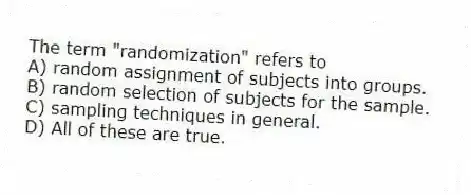 The term "randomization" refers to
A) random assignment of subjects into groups.
B) random selection of subjects for the sample.
C) sampling techniques in general.
D) All of these are true.