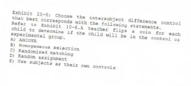 Exhibit 10-6: Choose the intersubject difference control that best corresponds with the following statements.
-Refer to Exhibit 10-6.A teacher flips a coin for each child to determine if the child will be in the control or experimental group.
A) ANCOVA
B) Homogeneous selection
C) Randomized matching
D) Random assignment
E) Use subjects as their own controls