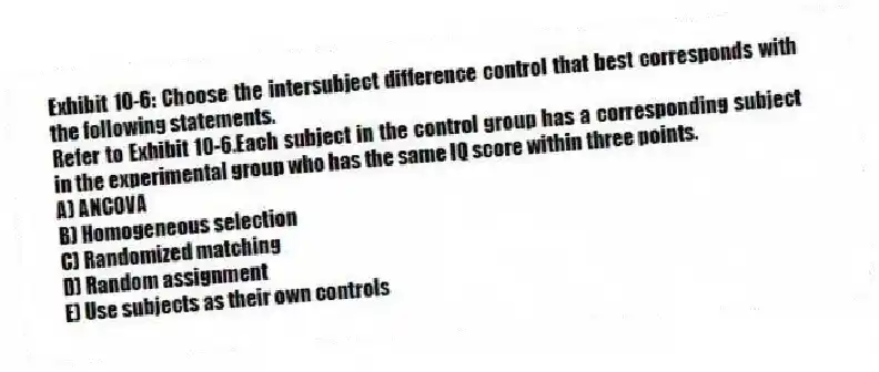 Exhibit 10-6: Choose the intersubject difference control that best corresponds with the following statements.
-Refer to Exhibit 10-6.Each subject in the control group has a corresponding subject in the experimental group who has the same IQ score within three points.
A) ANCOVA
B) Homogeneous selection
C) Randomized matching
D) Random assignment
E) Use subjects as their own controls