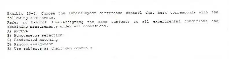 Exhibit 10-6: Choose the intersubject difference control that best corresponds with the following statements.
-Refer to Exhibit 10-6.Assigning the same subjects to all experimental conditions and obtaining measurements under all conditions.
A) ANCOVA
B) Homogeneous selection
C) Randomized matching
D) Random assignment
E) Use subjects as their own controls