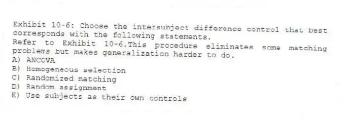 Exhibit 10-6: Choose the intersubject difference control that best corresponds with the following statements.
-Refer to Exhibit 10-6.This procedure eliminates some matching problems but makes generalization harder to do.
A) ANCOVA
B) Homogeneous selection
C) Randomized matching
D) Random assignment
E) Use subjects as their own controls