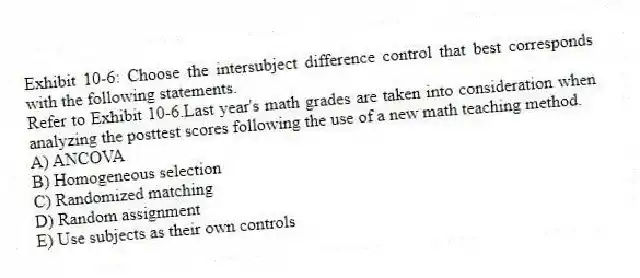 Exhibit 10-6: Choose the intersubject difference control that best corresponds with the following statements.
-Refer to Exhibit 10-6.Last year's math grades are taken into consideration when analyzing the posttest scores following the use of a new math teaching method.
A) ANCOVA
B) Homogeneous selection
C) Randomized matching
D) Random assignment
E) Use subjects as their own controls
