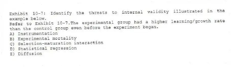 Exhibit 10-7: Identify the threats to internal validity illustrated in the example below.
-Refer to Exhibit 10-7.The experimental group had a higher learning/growth rate than the control group even before the experiment began.
A) Instrumentation
B) Experimental mortality
C) Selection-maturation interaction
D) Statistical regression
E) Diffusion