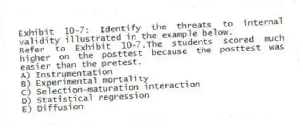 Exhibit 10-7: Identify the threats to internal validity illustrated in the example below.
-Refer to Exhibit 10-7.The students scored much higher on the posttest because the posttest was easier than the pretest.
A) Instrumentation
B) Experimental mortality
C) Selection-maturation interaction
D) Statistical regression
E) Diffusion