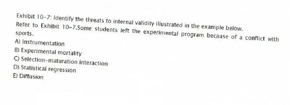 Exhibit 10-7: Identify the threats to internal validity illustrated in the example below.
-Refer to Exhibit 10-7.Some students left the experimental program because of a conflict with sports.
A) Instrumentation
B) Experimental mortality
C) Selection-maturation interaction
D) Statistical regression
E) Diffusion