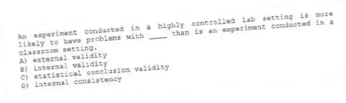 An experiment conducted in a highly controlled lab setting is more likely to have problems with ____ than is an experiment conducted in a classroom setting.
A) external validity
B) internal validity
C) statistical conclusion validity
D) internal consistency