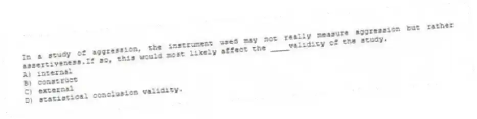 In a study of aggression, the instrument used may not really measure aggression but rather assertiveness.If so, this would most likely affect the ____validity of the study.
A) internal
B) construct
C) external
D) statistical conclusion validity.