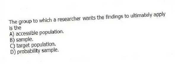 The group to which a researcher wants the findings to ultimately apply is the
A) accessible population.
B) sample.
C) target population.
D) probability sample.