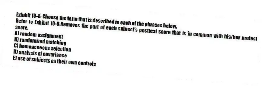 Exhibit 10-8: Choose the term that is described in each of the phrases below.
-Refer to Exhibit 10-8.Removes the part of each subject's posttest score that is in common with his/her pretest score.
A) random assignment
B) randomized matching
C) homogeneous selection
D) analysis of covariance
E) use of subjects as their own controls