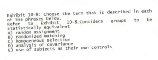Exhibit 10-8: Choose the term that is described in each of the phrases below.
-Refer to Exhibit 10-8.Considers groups to be statistically equivalent
A) random assignment
B) randomized matching
C) homogeneous selection
D) analysis of covariance
E) use of subjects as their own controls