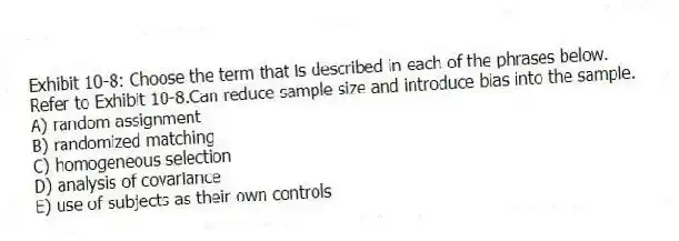 Exhibit 10-8: Choose the term that is described in each of the phrases below.
-Refer to Exhibit 10-8.Can reduce sample size and introduce bias into the sample.
A) random assignment
B) randomized matching
C) homogeneous selection
D) analysis of covariance
E) use of subjects as their own controls