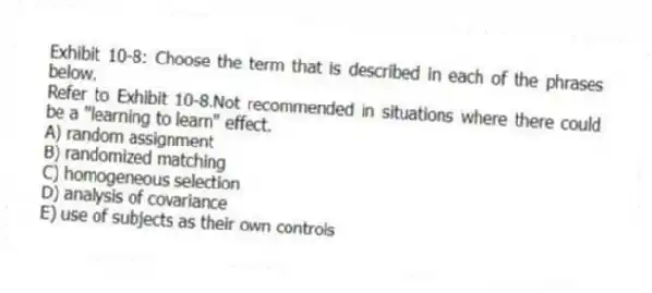 Exhibit 10-8: Choose the term that is described in each of the phrases below.
-Refer to Exhibit 10-8.Not recommended in situations where there could be a "learning to learn" effect.
A) random assignment
B) randomized matching
C) homogeneous selection
D) analysis of covariance
E) use of subjects as their own controls