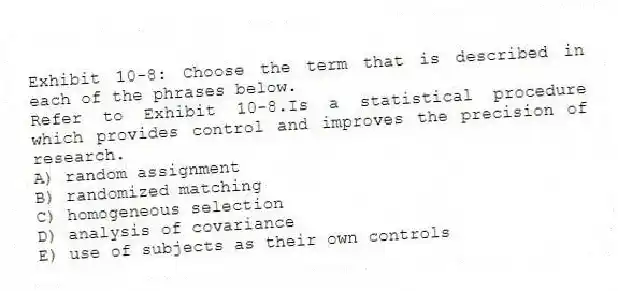 Exhibit 10-8: Choose the term that is described in each of the phrases below.
-Refer to Exhibit 10-8.Is a statistical procedure which provides control and improves the precision of research.
A) random assignment
B) randomized matching
C) homogeneous selection
D) analysis of covariance
E) use of subjects as their own controls
